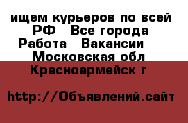 ищем курьеров по всей РФ - Все города Работа » Вакансии   . Московская обл.,Красноармейск г.